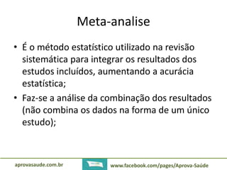 Meta-analise 
• É o método estatístico utilizado na revisão 
sistemática para integrar os resultados dos 
estudos incluídos, aumentando a acurácia 
estatística; 
• Faz-se a análise da combinação dos resultados 
(não combina os dados na forma de um único 
estudo); 
aprovasaude.com.br www.facebook.com/pages/Aprova-Saúde 
 