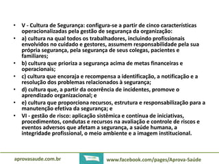 • V - Cultura de Segurança: configura-se a partir de cinco características 
operacionalizadas pela gestão de segurança da organização: 
• a) cultura na qual todos os trabalhadores, incluindo profissionais 
envolvidos no cuidado e gestores, assumem responsabilidade pela sua 
própria segurança, pela segurança de seus colegas, pacientes e 
familiares; 
• b) cultura que prioriza a segurança acima de metas financeiras e 
operacionais; 
• c) cultura que encoraja e recompensa a identificação, a notificação e a 
resolução dos problemas relacionados à segurança; 
• d) cultura que, a partir da ocorrência de incidentes, promove o 
aprendizado organizacional; e 
• e) cultura que proporciona recursos, estrutura e responsabilização para a 
manutenção efetiva da segurança; e 
• VI - gestão de risco: aplicação sistêmica e contínua de iniciativas, 
procedimentos, condutas e recursos na avaliação e controle de riscos e 
eventos adversos que afetam a segurança, a saúde humana, a 
integridade profissional, o meio ambiente e a imagem institucional. 
aprovasaude.com.br www.facebook.com/pages/Aprova-Saúde 
 