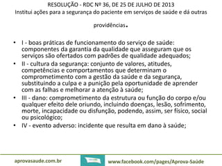 RESOLUÇÃO - RDC Nº 36, DE 25 DE JULHO DE 2013 
Institui ações para a segurança do paciente em serviços de saúde e dá outras 
providências. 
• I - boas práticas de funcionamento do serviço de saúde: 
componentes da garantia da qualidade que asseguram que os 
serviços são ofertados com padrões de qualidade adequados; 
• II - cultura da segurança: conjunto de valores, atitudes, 
competências e comportamentos que determinam o 
comprometimento com a gestão da saúde e da segurança, 
substituindo a culpa e a punição pela oportunidade de aprender 
com as falhas e melhorar a atenção à saúde; 
• III - dano: comprometimento da estrutura ou função do corpo e/ou 
qualquer efeito dele oriundo, incluindo doenças, lesão, sofrimento, 
morte, incapacidade ou disfunção, podendo, assim, ser físico, social 
ou psicológico; 
• IV - evento adverso: incidente que resulta em dano à saúde; 
aprovasaude.com.br www.facebook.com/pages/Aprova-Saúde 
 