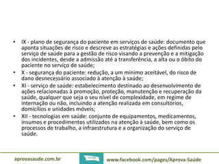 • IX - plano de segurança do paciente em serviços de saúde: documento que 
aponta situações de risco e descreve as estratégias e ações definidas pelo 
serviço de saúde para a gestão de risco visando a prevenção e a mitigação 
dos incidentes, desde a admissão até a transferência, a alta ou o óbito do 
paciente no serviço de saúde; 
• X - segurança do paciente: redução, a um mínimo aceitável, do risco de 
dano desnecessário associado à atenção à saúde; 
• XI - serviço de saúde: estabelecimento destinado ao desenvolvimento de 
ações relacionadas à promoção, proteção, manutenção e recuperação da 
saúde, qualquer que seja o seu nível de complexidade, em regime de 
internação ou não, incluindo a atenção realizada em consultórios, 
domicílios e unidades móveis; 
• XII - tecnologias em saúde: conjunto de equipamentos, medicamentos, 
insumos e procedimentos utilizados na atenção à saúde, bem como os 
processos de trabalho, a infraestrutura e a organização do serviço de 
saúde. 
aprovasaude.com.br www.facebook.com/pages/Aprova-Saúde 
 
