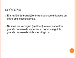 ECÓTONO
   É a região de transição entre duas comunidades ou
    entre dois ecossistemas.

   Na área de transição (ecótono) vamos encontrar
    grande número de espécies e, por conseguinte,
    grande número de nichos ecológicos.
 