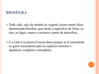 BIOSFERA

   Toda vida, seja ela animal ou vegetal, ocorre numa faixa
    denominada biosfera, que inclui a superfície da Terra, os
    rios, os lagos, mares e oceanos e parte da atmosfera.

   E a vida é só possível nessa faixa porque aí se encontram
    os gases necessários para as espécies terrestre e
    aquáticas: oxigênio e nitrogênio.
 