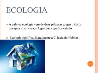 ECOLOGIA
   A palavra ecologia vem de duas palavras gregas : Oikós
    que quer dizer casa, e logos que significa estudo.

   Ecologia significa, literalmente a Ciência do Habitat .
 
