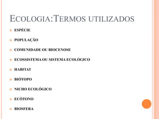 ECOLOGIA:TERMOS UTILIZADOS
   ESPÉCIE

   POPULAÇÃO

   COMUNIDADE OU BIOCENOSE

   ECOSSISTEMA OU SISTEMA ECOLÓGICO

   HABITAT

   BIÓTOPO

   NICHO ECOLÓGICO

   ECÓTONO

   BIOSFERA
 