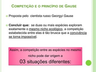 COMPETIÇÃO E O PRINCÍPIO DE GAUSE
 Proposta pelo cientista russo Georgyi Gause
 Concluir que: se duas ou mais espécies exploram
exatamente o mesmo nicho ecológico, a competição
estabelecida entre elas é tão brusca que a convivência
se torna impossível.
Assim, a competição entre as espécies no mesmo
nicho pode dar origem a
03 situações diferentes:
 