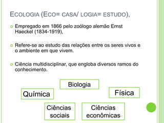 ECOLOGIA (ECO= CASA/ LOGIA= ESTUDO),
 Empregado em 1866 pelo zoólogo alemão Ernst
Haeckel (1834-1919),
 Refere-se ao estudo das relações entre os seres vivos e
o ambiente em que vivem.
 Ciência multidisciplinar, que engloba diversos ramos do
conhecimento.
Biologia
FísicaQuímica
Ciências
econômicas
Ciências
sociais
 