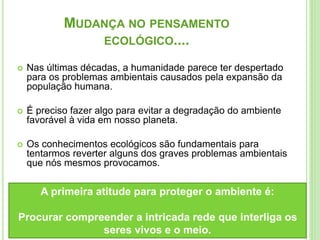 MUDANÇA NO PENSAMENTO
ECOLÓGICO....
 Nas últimas décadas, a humanidade parece ter despertado
para os problemas ambientais causados pela expansão da
população humana.
 É preciso fazer algo para evitar a degradação do ambiente
favorável à vida em nosso planeta.
 Os conhecimentos ecológicos são fundamentais para
tentarmos reverter alguns dos graves problemas ambientais
que nós mesmos provocamos.
A primeira atitude para proteger o ambiente é:
Procurar compreender a intricada rede que interliga os
seres vivos e o meio.
 