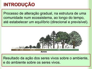 Processo de alteração gradual, na estrutura de uma
comunidade num ecossistema, ao longo do tempo,
até estabelecer um equilíbrio (direcional e previsível).
Resultado da ação dos seres vivos sobre o ambiente,
e do ambiente sobre os seres vivos.
 