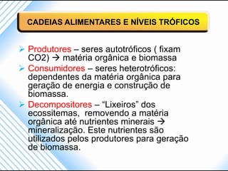 CADEIAS ALIMENTARES E NÍVEIS TRÓFICOS


 Produtores – seres autotróficos ( fixam
  CO2)  matéria orgânica e biomassa
 Consumidores – seres heterotróficos:
  dependentes da matéria orgânica para
  geração de energia e construção de
  biomassa.
 Decompositores – “Lixeiros” dos
  ecossitemas, removendo a matéria
  orgânica até nutrientes minerais 
  mineralização. Este nutrientes são
  utilizados pelos produtores para geração
  de biomassa.
 