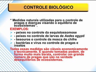 CONTROLE BIOLÓGICO

“ Medidas naturais utilizadas para o controle de
   pragas e doenças visando o equilíbrio de
   ecossistemas”.
EXEMPLOS:
 - peixes no controle da esquistossomose
 - peixes no controle de larvas de Aedes egypti
 - besouros o controle da mosca do chifre
 - bactérias e vírus no controle de pragas e
   insetos
Todas essas medidas são viáveis economicamente
   e tecnicamente. E quando tomadas podem, de
   forma muito mais barata, controlar um grande
   número de pragas que são na verdade
   desequilíbrios de ecossistemas.
 