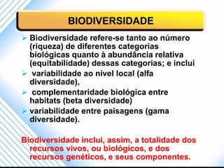 BIODIVERSIDADE
 Biodiversidade refere-se tanto ao número
  (riqueza) de diferentes categorias
  biológicas quanto à abundância relativa
  (equitabilidade) dessas categorias; e inclui
 variabilidade ao nível local (alfa
  diversidade),
 complementaridade biológica entre
  habitats (beta diversidade)
 variabilidade entre paisagens (gama
  diversidade).

Biodiversidade inclui, assim, a totalidade dos
  recursos vivos, ou biológicos, e dos
  recursos genéticos, e seus componentes.
 