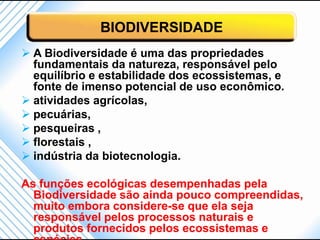 BIODIVERSIDADE
 A Biodiversidade é uma das propriedades
  fundamentais da natureza, responsável pelo
  equilíbrio e estabilidade dos ecossistemas, e
  fonte de imenso potencial de uso econômico.
 atividades agrícolas,
 pecuárias,
 pesqueiras ,
 florestais ,
 indústria da biotecnologia.

As funções ecológicas desempenhadas pela
  Biodiversidade são ainda pouco compreendidas,
  muito embora considere-se que ela seja
  responsável pelos processos naturais e
  produtos fornecidos pelos ecossistemas e
 