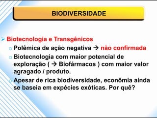 BIODIVERSIDADE



 Biotecnologia e Transgênicos
  o Polêmica de ação negativa  não confirmada
  o Biotecnologia com maior potencial de
    exploração (  Biofármacos ) com maior valor
    agragado / produto.
  o Apesar de rica biodiversidade, econômia ainda
    se baseia em expécies exóticas. Por quê?
 