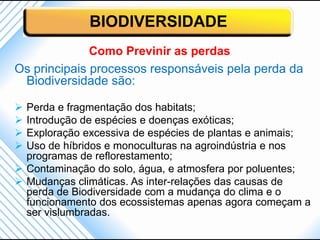 BIODIVERSIDADE
              Como Previnir as perdas
Os principais processos responsáveis pela perda da
 Biodiversidade são:

 Perda e fragmentação dos habitats;
 Introdução de espécies e doenças exóticas;
 Exploração excessiva de espécies de plantas e animais;
 Uso de híbridos e monoculturas na agroindústria e nos
  programas de reflorestamento;
 Contaminação do solo, água, e atmosfera por poluentes;
 Mudanças climáticas. As inter-relações das causas de
  perda de Biodiversidade com a mudança do clima e o
  funcionamento dos ecossistemas apenas agora começam a
  ser vislumbradas.
 