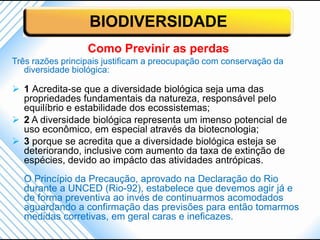 BIODIVERSIDADE
                  Como Previnir as perdas
Três razões principais justificam a preocupação com conservação da
   diversidade biológica:

 1 Acredita-se que a diversidade biológica seja uma das
  propriedades fundamentais da natureza, responsável pelo
  equilíbrio e estabilidade dos ecossistemas;
 2 A diversidade biológica representa um imenso potencial de
  uso econômico, em especial através da biotecnologia;
 3 porque se acredita que a diversidade biológica esteja se
  deteriorando, inclusive com aumento da taxa de extinção de
  espécies, devido ao impácto das atividades antrópicas.
  O Princípio da Precaução, aprovado na Declaração do Rio
  durante a UNCED (Rio-92), estabelece que devemos agir já e
  de forma preventiva ao invés de continuarmos acomodados
  aguardando a confirmação das previsões para então tomarmos
  medidas corretivas, em geral caras e ineficazes.
 
