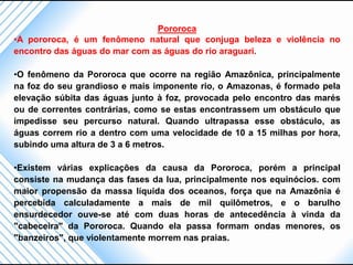 Pororoca
•A pororoca, é um fenômeno natural que conjuga beleza e violência no
encontro das águas do mar com as águas do rio araguari.

•O fenômeno da Pororoca que ocorre na região Amazônica, principalmente
na foz do seu grandioso e mais imponente rio, o Amazonas, é formado pela
elevação súbita das águas junto à foz, provocada pelo encontro das marés
ou de correntes contrárias, como se estas encontrassem um obstáculo que
impedisse seu percurso natural. Quando ultrapassa esse obstáculo, as
águas correm rio a dentro com uma velocidade de 10 a 15 milhas por hora,
subindo uma altura de 3 a 6 metros.

•Existem várias explicações da causa da Pororoca, porém a principal
consiste na mudança das fases da lua, principalmente nos equinócios. com
maior propensão da massa líquida dos oceanos, força que na Amazônia é
percebida calculadamente a mais de mil quilômetros, e o barulho
ensurdecedor ouve-se até com duas horas de antecedência à vinda da
"cabeceira" da Pororoca. Quando ela passa formam ondas menores, os
"banzeiros", que violentamente morrem nas praias.
 