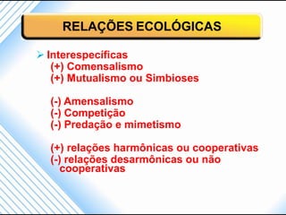 RELAÇÕES ECOLÓGICAS

 Interespecíficas
   (+) Comensalismo
   (+) Mutualismo ou Simbioses

  (-) Amensalismo
  (-) Competição
  (-) Predação e mimetismo

  (+) relações harmônicas ou cooperativas
  (-) relações desarmônicas ou não
     cooperativas
 