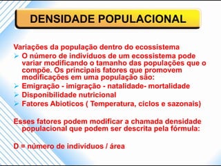 DENSIDADE POPULACIONAL

Variações da população dentro do ecossistema
 O número de indivíduos de um ecossistema pode
  variar modificando o tamanho das populações que o
  compõe. Os principais fatores que promovem
  modificações em uma população são:
 Emigração - imigração - natalidade- mortalidade
 Disponibilidade nutricional
 Fatores Abioticos ( Temperatura, ciclos e sazonais)

Esses fatores podem modificar a chamada densidade
  populacional que podem ser descrita pela fórmula:

D = número de indivíduos / área
 