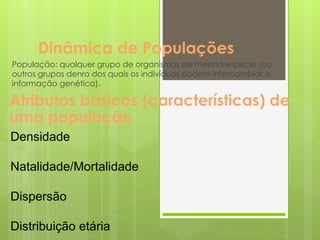 Dinâmica de Populações População: qualquer grupo de organismos de mesma espécie (ou outros grupos denro dos quais os indivíduos podem intercambiar a informação genética). Atributos básicos (características) de uma população Densidade  Natalidade/Mortalidade Dispersão Distribuição etária 