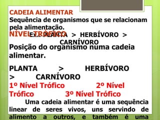 CADEIA ALIMENTAR Sequência de organismos que se relacionam pela alimentação. Ex.: PLANTA  >  HERBÍVORO  >  CARNÍVORO NÍVEL TRÓFICO Posição do organismo numa cadeia alimentar. PLANTA          >          HERBÍVORO          >          CARNÍVORO 1º Nível Trófico               2º Nível Trófico               3º Nível Trófico Uma cadeia alimentar é uma sequência linear de seres vivos, uns servindo de alimento a outros, e também é uma simplificação do que acontece nos ecossistemas e, portanto, artificial.   FLUXO DE MATÉRIA E ENERGIA NA CADEIA ALIMENTAR Ela é  unidirecional , pois se dispersa dos seres para o ambiente, sob a forma de calor, não mais sendo recuperável pelos organismos. 