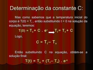Determinação da constante C:Determinação da constante C:
Mas como sabemos que a temperatura inicial doMas como sabemos que a temperatura inicial do
corpo é T(0) = Tcorpo é T(0) = T00 , então substituindo t = 0 na solução da, então substituindo t = 0 na solução da
equação, teremos:equação, teremos:
T(0) =T(0) = TTmm + C . e+ C . eoo
TT00 = T= Tmm + C+ C
Logo,Logo,
C =C = TT00 – T– Tmm
Então substituindo C na equação, obtém-se aEntão substituindo C na equação, obtém-se a
solução final:solução final:
T(t) = TT(t) = Tmm + (T+ (T00 – T– Tmm ) . e) . e-kt-kt
 