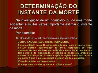 DETERMINAÇÃO DODETERMINAÇÃO DO
INSTANTE DA MORTEINSTANTE DA MORTE
Na investigação de um homicídio, ou de uma morteNa investigação de um homicídio, ou de uma morte
acidental, é muitas vezes importante estimar o instanteacidental, é muitas vezes importante estimar o instante
da morte.da morte.
Por exemplo:Por exemplo:
1) Folheando um jornal , encontramos a seguinte notícia:1) Folheando um jornal , encontramos a seguinte notícia:
CORPO ENCONTRADO MISTERIOSAMENTECORPO ENCONTRADO MISTERIOSAMENTE
Foi encontrado pelas 4h na esquina da rua I com a rua J o corpoFoi encontrado pelas 4h na esquina da rua I com a rua J o corpo
de um homem aparentando 30 anos. Moradores do localde um homem aparentando 30 anos. Moradores do local
disseram ter ouvido tiros por volta da meia-noite e também emdisseram ter ouvido tiros por volta da meia-noite e também em
torno das 3 da madrugada. A polícia já encontrou ambos ostorno das 3 da madrugada. A polícia já encontrou ambos os
autores dos disparos. Somente após o legista identificar a horaautores dos disparos. Somente após o legista identificar a hora
da morte é que a polícia poderá prender um dos suspeitos.da morte é que a polícia poderá prender um dos suspeitos.
Você deve estar se perguntando:Você deve estar se perguntando:
Como podemos saber quando a vítima morreu?Como podemos saber quando a vítima morreu?
 
