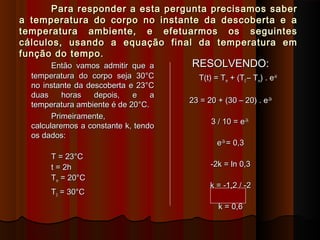 Para responder a esta pergunta precisamos saberPara responder a esta pergunta precisamos saber
a temperatura do corpo no instante da descoberta e aa temperatura do corpo no instante da descoberta e a
temperatura ambiente, e efetuarmos os seguintestemperatura ambiente, e efetuarmos os seguintes
cálculos, usando a equação final da temperatura emcálculos, usando a equação final da temperatura em
função do tempo.função do tempo.
Então vamos admitir que aEntão vamos admitir que a
temperatura do corpo seja 30°Ctemperatura do corpo seja 30°C
no instante da descoberta e 23°Cno instante da descoberta e 23°C
duas horas depois, e aduas horas depois, e a
temperatura ambiente é de 20°C.temperatura ambiente é de 20°C.
Primeiramente,Primeiramente,
calcularemos a constante k, tendocalcularemos a constante k, tendo
os dados:os dados:
T = 23°CT = 23°C
t = 2ht = 2h
TTmm = 20°C= 20°C
TT00 = 30°C= 30°C
RESOLVENDO:RESOLVENDO:
T(t) = TT(t) = Tmm + (T+ (T00 – T– Tmm) . e) . e-kt-kt
23 = 20 + (30 – 20) . e23 = 20 + (30 – 20) . e-2k-2k
3 / 10 = e3 / 10 = e-2k-2k
ee-2k-2k
= 0,3= 0,3
-2k = ln 0,3-2k = ln 0,3
k = -1,2 / -2k = -1,2 / -2
k = 0,6k = 0,6
 