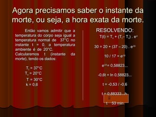 Agora precisamos saber o instante daAgora precisamos saber o instante da
morte, ou seja, a hora exata da morte.morte, ou seja, a hora exata da morte.
Então vamos admitir que aEntão vamos admitir que a
temperatura do corpo seja igual atemperatura do corpo seja igual a
temperatura normal de 37°C notemperatura normal de 37°C no
instante t = 0, a temperaturainstante t = 0, a temperatura
ambiente é de 20°C.ambiente é de 20°C.
Calcularemos t (instante daCalcularemos t (instante da
morte), tendo os dados:morte), tendo os dados:
TT00 = 37°C= 37°C
TTmm = 20°C= 20°C
TT = 30°C= 30°C
k = 0,6k = 0,6
RESOLVENDO:RESOLVENDO:
T(t) = TT(t) = Tmm + (T+ (T00 – T– Tmm) . e) . e-kt-kt
30 = 20 + (37 – 20) . e30 = 20 + (37 – 20) . e-0,6t-0,6t
10 / 17 = e10 / 17 = e-0,6t-0,6t
ee-0,6t-0,6t
= 0,58823...= 0,58823...
-0,6t = ln 0,58823...-0,6t = ln 0,58823...
t = -0,53 / -0,6t = -0,53 / -0,6
t = 0,88333...ht = 0,88333...h
t 53 mint 53 min
≅
 
