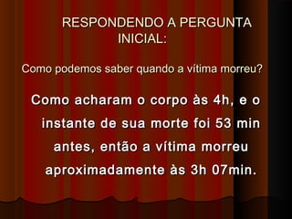 RESPONDENDO A PERGUNTARESPONDENDO A PERGUNTA
INICIAL:INICIAL:
Como podemos saber quando a vítima morreu?Como podemos saber quando a vítima morreu?
Como acharam o corpo às 4h, e oComo acharam o corpo às 4h, e o
instante de sua morte foi 53 mininstante de sua morte foi 53 min
antes, então a vítima morreuantes, então a vítima morreu
aproximadamente às 3h 07min.aproximadamente às 3h 07min.
 