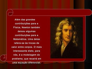 Além das grandesAlém das grandes
contribuições para acontribuições para a
Física, Newton tambémFísica, Newton também
deixou algumasdeixou algumas
contribuições para acontribuições para a
Matemática. Uma delasMatemática. Uma delas
refere-se às trocas derefere-se às trocas de
calor entre corpos. O maiscalor entre corpos. O mais
interessante disto, parainteressante disto, para
nós, é a modelagem donós, é a modelagem do
problema, que recairá emproblema, que recairá em
uma equação diferencial.uma equação diferencial.
 