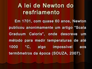 A lei de Newton doA lei de Newton do
resfriamentoresfriamento
Em 1701, com quase 60 anos, NewtonEm 1701, com quase 60 anos, Newton
publicou anonimamente um artigo “Scalapublicou anonimamente um artigo “Scala
Graduum Caloris”, onde descreve umGraduum Caloris”, onde descreve um
método para medir temperaturas de atémétodo para medir temperaturas de até
1000 °C, algo impossível aos1000 °C, algo impossível aos
termômetros da época (SOUZA, 2007).termômetros da época (SOUZA, 2007).
 