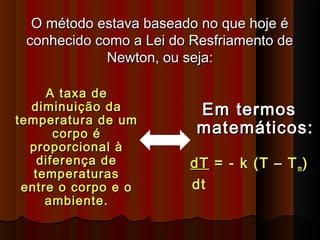 O método estava baseado no que hoje éO método estava baseado no que hoje é
conhecido como a Lei do Resfriamento deconhecido como a Lei do Resfriamento de
Newton, ou seja:Newton, ou seja:
A taxa deA taxa de
diminuição dadiminuição da
temperatura de umtemperatura de um
corpo écorpo é
proporcional àproporcional à
diferença dediferença de
temperaturastemperaturas
entre o corpo e oentre o corpo e o
ambiente.ambiente.
Em termosEm termos
matemáticos:matemáticos:
dTdT = - k (T – T= - k (T – Tmm ))
dtdt
 