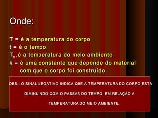 DIMINUINDO COM O PASSAR DO TEMPO, EM RELAÇÃO ÀDIMINUINDO COM O PASSAR DO TEMPO, EM RELAÇÃO À
Onde:Onde:
T =T = é a temperatura do corpoé a temperatura do corpo
t =t = é o tempoé o tempo
TTm =m = é a temperatura do meio ambienteé a temperatura do meio ambiente
k =k = é uma constante que depende do materialé uma constante que depende do material
comcom que o corpo foi construído.que o corpo foi construído.
OBS.: O SINAL NEGATIVO INDICA QUE A TEMPERATURA DO CORPO ESTÁOBS.: O SINAL NEGATIVO INDICA QUE A TEMPERATURA DO CORPO ESTÁ
TEMPERATURA DO MEIO AMBIENTE.TEMPERATURA DO MEIO AMBIENTE.
 
