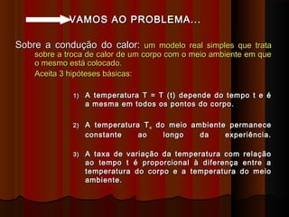 VAMOS AO PROBLEMA...VAMOS AO PROBLEMA...
Sobre a condução do calor:Sobre a condução do calor: umum modelo real simples que tratamodelo real simples que trata
sobre a troca de calor de um corpo com o meio ambiente em quesobre a troca de calor de um corpo com o meio ambiente em que
o mesmo está colocado.o mesmo está colocado.
Aceita 3 hipóteses básicas:Aceita 3 hipóteses básicas:
1)1) A temperatura T = T (t) depende do tempo t e éA temperatura T = T (t) depende do tempo t e é
a mesma em todos os pontos do corpo.a mesma em todos os pontos do corpo.
2)2) A temperatura TA temperatura Tmm do meio ambiente permanecedo meio ambiente permanece
constante ao longo da experiência.constante ao longo da experiência.
3)3) A taxa de variação da temperatura com relaçãoA taxa de variação da temperatura com relação
ao tempo t é proporcional à diferença entre aao tempo t é proporcional à diferença entre a
temperatura do corpo e a temperatura do meiotemperatura do corpo e a temperatura do meio
ambiente.ambiente.
 