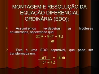 MONTAGEM E RESOLUÇÃO DAMONTAGEM E RESOLUÇÃO DA
EQUAÇÃO DIFERENCIALEQUAÇÃO DIFERENCIAL
ORDINÁRIA (EDO):ORDINÁRIA (EDO):
 Assumiremos verdadeiras as hipótesesAssumiremos verdadeiras as hipóteses
enumeradas, observando que:enumeradas, observando que:
dTdT = - k (T – T= - k (T – Tmm ))
dtdt
 Esta é uma EDO separável, que pode serEsta é uma EDO separável, que pode ser
transformada em:transformada em:
____dT__dT__ = - k dt= - k dt
(T – T(T – Tmm ))
 