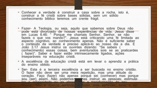• Conhecer a verdade é construir a casa sobre a rocha, isto é,
construir a fé cristã sobre bases sólidas, sem um sólido
conhecimento bíblico teremos um crente frágil.
• Fazer- A Teologia, ou seja, aquilo que sabemos sobre Deus não
pode está divorciado de nossas experiências de vida. Jesus disse
em Lucas 6.46: “ Porque me chamais Senhor, Senhor, se não
fazeis o que vos mando?”. Jesus está criticando uma fé limitada ao
aspecto cognitivo, ao conhecimento apenas. Não é suficiente saber
o conteúdo da verdade é preciso aplicá-lo ao nosso dia a dia. E
João 3.17 Jesus instrui os ouvintes dizendo: “Se sabeis (
conhecimento) essas coisas, bem aventurados sois se as praticardes
( fazer)”. Saber e fazer estão intrinsecamente ligados, ações
inseparáveis na educação cristã.
• A excelência da educação cristã está em levar o aprendiz a prática
do ensino obtido.
• Ser- Esta é a terceira excelência a ser buscada no ensino cristão.
O fazer não deve ser uma mera repetição, mas uma atitude do
coração. Faço (fazer) não apenas porque sei (conhecer) mas porque
sou (ser) assim. Não podemos apenas instruir as pessoas; estimulá-
las a religiosidade ou as obras, mas a transformação do seu
interior. Não é apenas aprender e fazer, mas aprender, fazer e ser.
 
