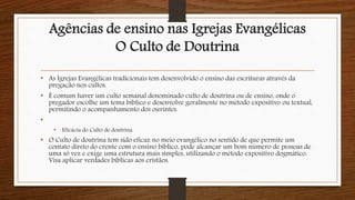 Agências de ensino nas Igrejas Evangélicas
O Culto de Doutrina
• As Igrejas Evangélicas tradicionais tem desenvolvido o ensino das escrituras através da
pregação nos cultos.
• É comum haver um culto semanal denominado culto de doutrina ou de ensino, onde o
pregador escolhe um tema bíblico e desenvolve geralmente no método expositivo ou textual,
permitindo o acompanhamento dos ouvintes.
•
• Eficácia do Culto de doutrina.
• O Culto de doutrina tem sido eficaz no meio evangélico no sentido de que permite um
contato direto do crente com o ensino bíblico, pode alcançar um bom número de pessoas de
uma só vez e exige uma estrutura mais simples, utilizando o método expositivo dogmático.
Visa aplicar verdades bíblicas aos cristãos.
 