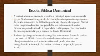 Escola Bíblica Dominical
• A mais de duzentos anos esta tem sido a principal agencia de ensino da
Igreja. Nenhum outro segmento da educação cristã possui um programa
de estudo sistemático da Bíblia tão profundo, eficaz e abrangente. Não há
outra proposta educativa que possibilite um estudo completo das
Escrituras ajustado à idade, à capacidade e à linguagem dos educandos
de cada segmento da igreja como a da Escola Dominical.
• Todas as igrejas genuinamente evangélica adotam essa forma de ensino,
com material didático bem elaborado de forma sistemática com
planejamento trimestral, estrutura física adequada visando a
evangelização a formação do caráter cristão e a preparação para o
serviço.
 