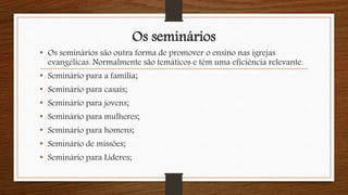 Os seminários
• Os seminários são outra forma de promover o ensino nas igrejas
evangélicas. Normalmente são temáticos e têm uma eficiência relevante.
• Seminário para a família;
• Seminário para casais;
• Seminário para jovens;
• Seminário para mulheres;
• Seminário para homens;
• Seminário de missões;
• Seminário para Líderes;
 