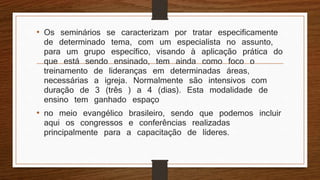 • Os seminários se caracterizam por tratar especificamente
de determinado tema, com um especialista no assunto,
para um grupo específico, visando à aplicação prática do
que está sendo ensinado, tem ainda como foco o
treinamento de lideranças em determinadas áreas,
necessárias a igreja. Normalmente são intensivos com
duração de 3 (três ) a 4 (dias). Esta modalidade de
ensino tem ganhado espaço
• no meio evangélico brasileiro, sendo que podemos incluir
aqui os congressos e conferências realizadas
principalmente para a capacitação de líderes.
 