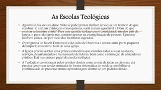 As Escolas Teológicas
• Agostinho, há séculos disse: “Não se pode prestar melhor serviço a um homem do que
conduzí-lo à fé em Cristo; em consequência, nada á mais agradável a Deus do que
ensinar a doutrina cristã”. Para esse grande teólogo que é considerado um dos pais da
Igreja, o papel da Igreja não consiste apenas na evangelização de pessoas. É preciso
também educa-las por meio das Escrituras sagradas.
• O programa de Escola Dominical e do culto de Doutrina é apenas uma parte pequena
do impacto educativo total de uma igreja.
• A Igreja precisa adotar uma prática educativa que envolva todas as suas unidades,
serviços, departamentos e treinamento de líderes, bem como a formação de educadores
cristãos. É ai que entra o papel da escola teológica.
• A Teologia é considerada pelos cristãos doutos como a mãe de todas as ciências, ela
precisa continuar sendo ensinada de forma sistemática de modo a possibilitar a
continuidade do processo ensino aprendizagem dentro de um padrão cristão.
 