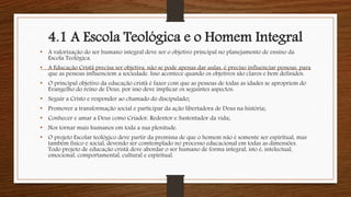 4.1 A Escola Teológica e o Homem Integral
• A valorização do ser humano integral deve ser o objetivo principal no planejamento de ensino da
Escola Teológica.
• A Educação Cristã precisa ser objetiva, não se pode apenas dar aulas, é preciso influenciar pessoas, para
que as pessoas influenciem a sociedade. Isso acontece quando os objetivos são claros e bem definidos.
• O principal objetivo da educação cristã é fazer com que as pessoas de todas as idades se apropriem do
Evangelho do reino de Deus, por isso deve implicar os seguintes aspectos:
• Seguir a Cristo e responder ao chamado do discipulado;
• Promover a transformação social e participar da ação libertadora de Deus na história;
• Conhecer e amar a Deus como Criador, Redentor e Sustentador da vida;
• Nos tornar mais humanos em toda a sua plenitude.
• O projeto Escolar teológico deve partir da premissa de que o homem não é somente ser espiritual, mas
também físico e social, devendo ser comtemplado no processo educacional em todas as dimensões.
Todo projeto de educação cristã deve abordar o ser humano de forma integral, isto é, intelectual,
emocional, comportamental, cultural e espiritual.
 