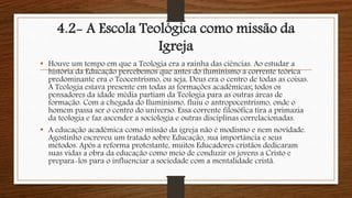 4.2- A Escola Teológica como missão da
Igreja
• Houve um tempo em que a Teologia era a rainha das ciências. Ao estudar a
história da Educação percebemos que antes do iluminismo a corrente teórica
predominante era o Teocentrismo, ou seja, Deus era o centro de todas as coisas.
A Teologia estava presente em todas as formações acadêmicas; todos os
pensadores da idade média partiam da Teologia para as outras áreas de
formação. Com a chegada do Iluminismo, fluiu o antropocentrismo, onde o
homem passa ser o centro do universo. Essa corrente filosófica tira a primazia
da teologia e faz ascender a sociologia e outras disciplinas correlacionadas.
• A educação acadêmica como missão da igreja não é modismo e nem novidade.
Agostinho escreveu um tratado sobre Educação, sua importância e seus
métodos. Após a reforma protestante, muitos Educadores cristãos dedicaram
suas vidas a obra da educação como meio de conduzir os jovens a Cristo e
prepara-los para o influenciar a sociedade com a mentalidade cristã.
 