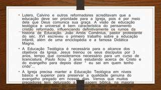 • Lutero, Calvino e outros reformadores acreditavam que a
educação deve ser prioridade para a Igreja, pois é por meio
dela que Deus comunica sua graça. A visão de educação
teológica e universal é bem característica do pensamento
cristão reformado, influenciando definitivamente os rumos da
história de Educação. João Amós Comênius, pastor protestante
do séc. XVI escreveu o primeiro trabalho sobre a educação
infantil, além de uma enciclopédia e a famosa Didática
Magna.
• A Educação Teológica é necessária para o alcance dos
objetivos da Igreja. Jesus treinou os seus discípulos por 3
anos, tempo que consideramos necessário para um curso de
licenciatura, Paulo ficou 3 anos estudando acerca de Cristo e
do evangelho para depois dizer “ eu sei em quem tenho
crido”...
• A Igreja precisa manter a Educação Teológica em níveis
básico e superior para preservar a qualidade genuína do
evangelho pregado em nossos dias. Vemos que muitos
pregadores tem deturpado a mensagem bíblica, na maioria
das vezes por falta de capacidade de fazer uma exegese
 