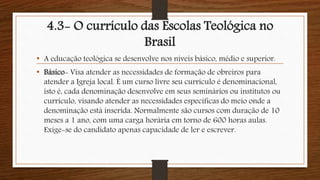 4.3- O currículo das Escolas Teológica no
Brasil
• A educação teológica se desenvolve nos níveis básico, médio e superior.
• Básico- Visa atender as necessidades de formação de obreiros para
atender a Igreja local. É um curso livre seu currículo é denominacional,
isto é, cada denominação desenvolve em seus seminários ou institutos ou
currículo, visando atender as necessidades específicas do meio onde a
denominação está inserida. Normalmente são cursos com duração de 10
meses a 1 ano, com uma carga horária em torno de 600 horas aulas.
Exige-se do candidato apenas capacidade de ler e escrever.
 