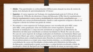• Médio- Visa aprofundar os conhecimentos bíblicos para atuação na área de ensino da
igreja, tem duração de aproximadamente 10 meses.
• Superior- O curso superior em Teologia, foi regulamentado pela lei 9.394 de 20 de
Dezembro de 1996 (Lei de diretrizes e bases da Educação-LDB). Esta lei regulamenta o
Esta lei regulamenta o curso como a modalidade de cursos livres, semelhantes aos
semelhantes aos cursos profissionalizantes, dando a cada segmento religioso o direito de
religioso o direito de formar sua grade de ensino.
• No entanto o curso superior de Teologia passou a ser reconhecido pelo MEC como
pelo MEC como graduação, feito nos moldes dos cursos regulares, devendo as
devendo as instalações e corpo docente atenderem as exigências do Ministério da
Ministério da Educação semelhante as demais faculdades no Brasil. No caso do curso
No caso do curso superior de teologia realizados em Institutos ou Seminário Maior que
Seminário Maior que antes a legislação permitia o aproveitamento das disciplinas para
das disciplinas para complementação para filosofia ou outras licenciaturas passou se a
licenciaturas passou se a exigir uma carga horária mínima e a convalidação do curso
convalidação do curso em Faculdades credenciadas pelo Ministério da Educação,
da Educação, completando a grade curricular e a carga horária recebendo o título de
recebendo o título de Bacharel em Teologia com direito de atuar no mercado como
mercado como professor de ensino religioso e capelania nas instituições públicas e
instituições públicas e privadas.
 