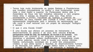 • Temos hoje muito timidamente as igrejas Batistas e Presbiterianas
que investem principalmente no ensino a nível fundamental, quase
nada a nível médio e superior. As Pentecostais dentre elas a
Assembleia de Deus não tem trabalhos relevantes e nem projetos
nessa área, é preciso se despertar para isso. Hoje temos
recentemente a FATEC, Faculdade de Teologia e Ciências da
Assembleia de Deus mantida pela CGADB e CPAD, mas com uma
representação insignificante para o tamanho da denominação que
não conta a nível nacional com um projeto de educação Teológica
e secular.
• O que é uma Escola Cristã?
• É uma Escola que oferece um processo de treinamento e
desenvolvimento da pessoa e de seus dons naturais à luz da
perspectiva cristã da vida, da realidade, do mundo e do homem. Isto
desenvolver um currículo e um programa educacional onde as
disciplinas e atividades reflitam explicitamente a mentalidade cristã.
Em outras palavras, escola cristã é aquela que ensina ciências,
história, comunicação, sociologia etc. a partir dos pressupostos
cristãos, e que adota teorias e filosofias do desenvolvimento humano
e da educação que reflitam o ensino bíblico sobre o homem como
a imagem de Deus. É a integração de educação e teologia no
ensino, desde o infantil até o superior. Seu distintivo é o ensino
do currículo secular a partir da mentalidade cristã, integrando a fé
 