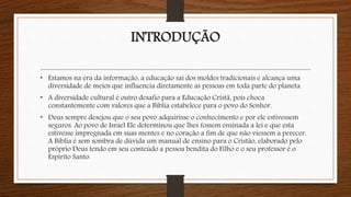 INTRODUÇÃO
• Estamos na era da informação, a educação sai dos moldes tradicionais e alcança uma
diversidade de meios que influencia diretamente as pessoas em toda parte do planeta.
• A diversidade cultural é outro desafio para a Educação Cristã, pois choca
constantemente com valores que a Bíblia estabelece para o povo do Senhor.
• Deus sempre desejou que o seu povo adquirisse o conhecimento e por ele estivessem
seguros. Ao povo de Israel Ele determinou que lhes fossem ensinada a lei e que esta
estivesse impregnada em suas mentes e no coração a fim de que não viessem a perecer.
A Bíblia é sem sombra de dúvida um manual de ensino para o Cristão, elaborado pelo
próprio Deus tendo em seu conteúdo a pessoa bendita do Filho e o seu professor é o
Espírito Santo.
 