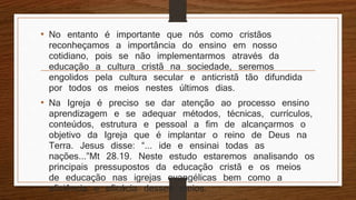 • No entanto é importante que nós como cristãos
reconheçamos a importância do ensino em nosso
cotidiano, pois se não implementarmos através da
educação a cultura cristã na sociedade, seremos
engolidos pela cultura secular e anticristã tão difundida
por todos os meios nestes últimos dias.
• Na Igreja é preciso se dar atenção ao processo ensino
aprendizagem e se adequar métodos, técnicas, currículos,
conteúdos, estrutura e pessoal a fim de alcançarmos o
objetivo da Igreja que é implantar o reino de Deus na
Terra. Jesus disse: “... ide e ensinai todas as
nações...”Mt 28.19. Neste estudo estaremos analisando os
principais pressupostos da educação cristã e os meios
de educação nas igrejas evangélicas bem como a
eficiência e eficácia desses meios.
 