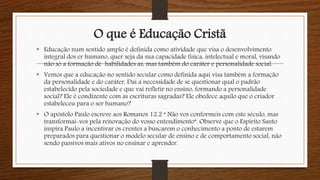 O que é Educação Cristã
• Educação num sentido amplo é definida como atividade que visa o desenvolvimento
integral dos er humano, quer seja da sua capacidade física, intelectual e moral, visando
não só a formação de habilidades as, mas também do caráter e personalidade social.
• Vemos que a educação no sentido secular como definida aqui visa também a formação
da personalidade e do caráter. Daí a necessidade de se questionar qual o padrão
estabelecido pela sociedade e que vai refletir no ensino, formando a personalidade
social? Ele é condizente com as escrituras sagradas? Ele obedece aquilo que o criador
estabeleceu para o ser humano?
• O apóstolo Paulo escreve aos Romanos 12.2 “ Não vos conformeis com este século, mas
transformai-vos pela renovação do vosso entendimento”. Observe que o Espírito Santo
inspira Paulo a incentivar os crentes a buscarem o conhecimento a ponto de estarem
preparados para questionar o modelo secular de ensino e de comportamento social, não
sendo passivos mais ativos no ensinar e aprender.
 
